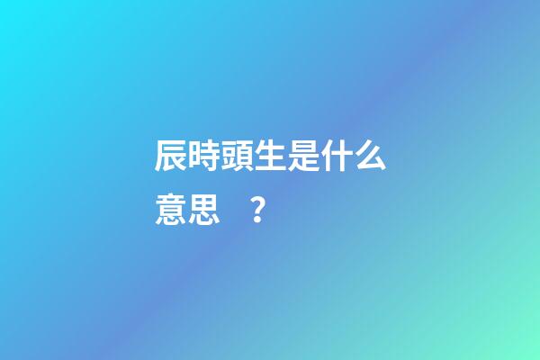 辰時頭生是什么意思？
